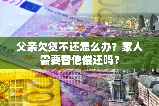 济南父亲欠贷不还怎么办？家人需要替他偿还吗？