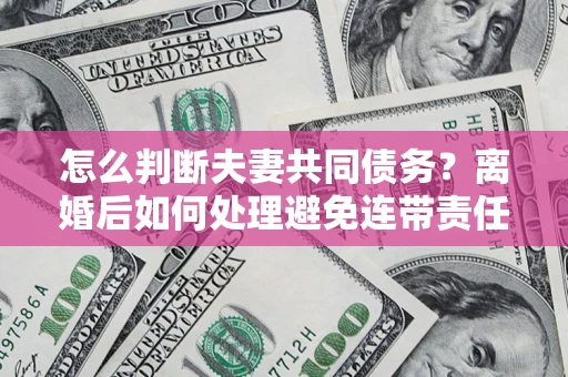 济南怎么判断夫妻共同债务？离婚后如何处理避免连带责任？
